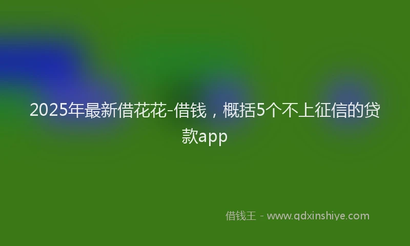2025年最新借花花-借钱，概括5个不上征信的贷款app
