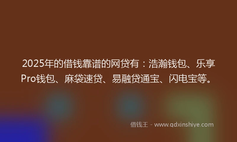 2025年的借钱靠谱的网贷有：浩瀚钱包、乐享Pro钱包、麻袋速贷、易融贷通宝、闪电宝等。