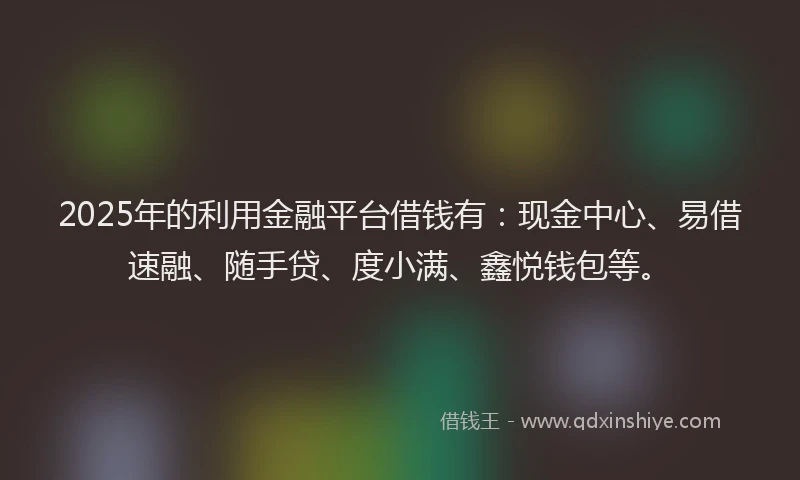2025年的利用金融平台借钱有：现金中心、易借速融、随手贷、度小满、鑫悦钱包等。