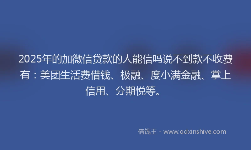 2025年的加微信贷款的人能信吗说不到款不收费有：美团生活费借钱、极融、度小满金融、掌上信用、分期悦等。