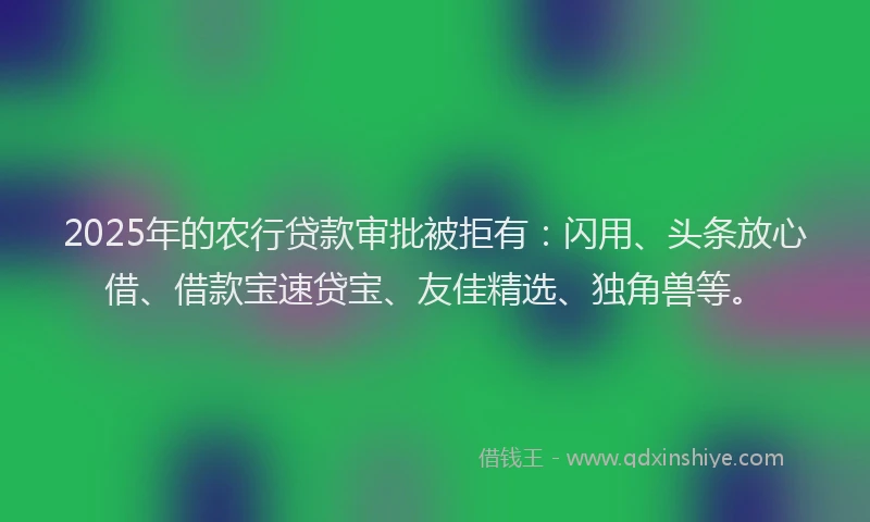 2025年的农行贷款审批被拒有：闪用、头条放心借、借款宝速贷宝、友佳精选、独角兽等。