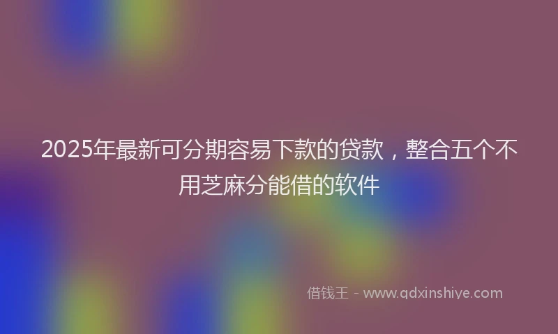 2025年最新可分期容易下款的贷款，整合五个不用芝麻分能借的软件