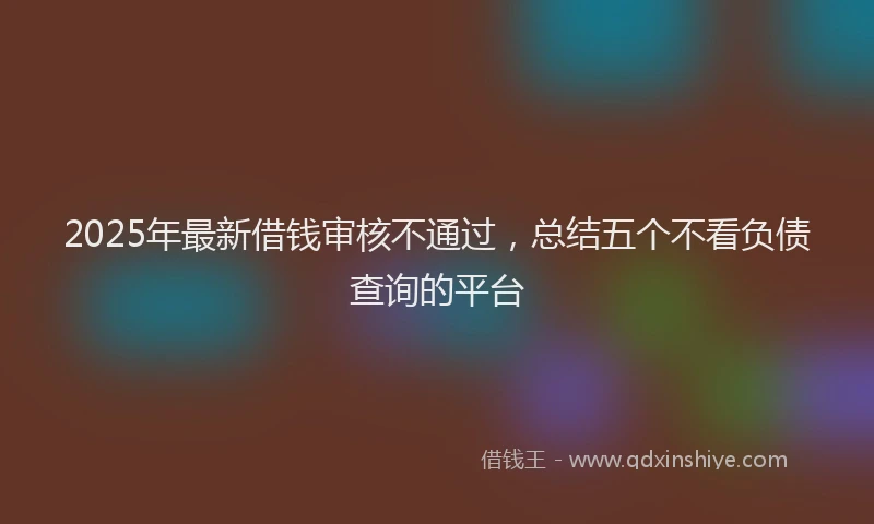 2025年最新借钱审核不通过，总结五个不看负债查询的平台