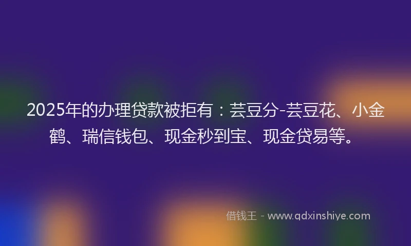 2025年的办理贷款被拒有：芸豆分-芸豆花、小金鹤、瑞信钱包、现金秒到宝、现金贷易等。