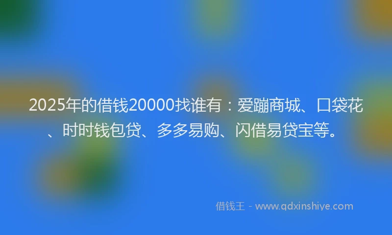 2025年的借钱20000找谁有：爱蹦商城、口袋花、时时钱包贷、多多易购、闪借易贷宝等。