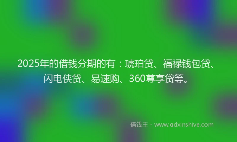 2025年的借钱分期的有：琥珀贷、福禄钱包贷、闪电侠贷、易速购、360尊享贷等。