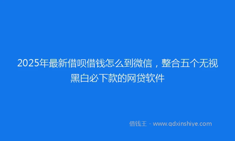 2025年最新借呗借钱怎么到微信，整合五个无视黑白必下款的网贷软件