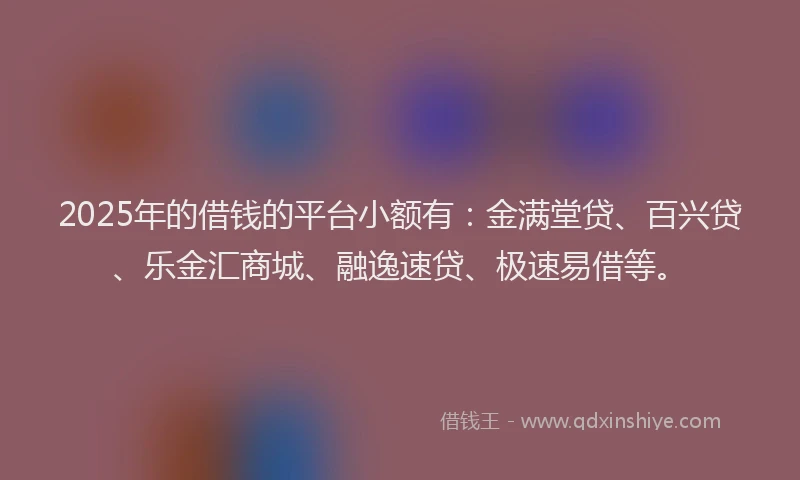 2025年的借钱的平台小额有：金满堂贷、百兴贷、乐金汇商城、融逸速贷、极速易借等。