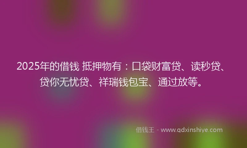 2025年的借钱 抵押物有：口袋财富贷、读秒贷、贷你无忧贷、祥瑞钱包宝、通过放等。
