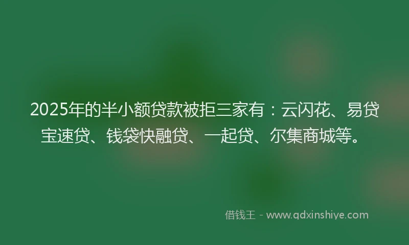 2025年的半小额贷款被拒三家有：云闪花、易贷宝速贷、钱袋快融贷、一起贷、尔集商城等。