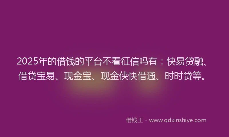 2025年的借钱的平台不看征信吗有：快易贷融、借贷宝易、现金宝、现金侠快借通、时时贷等。