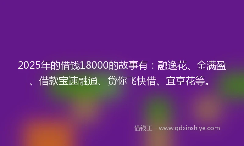 2025年的借钱18000的故事有：融逸花、金满盈、借款宝速融通、贷你飞快借、宜享花等。