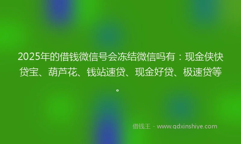 2025年的借钱微信号会冻结微信吗有：现金侠快贷宝、葫芦花、钱站速贷、现金好贷、极速贷等。