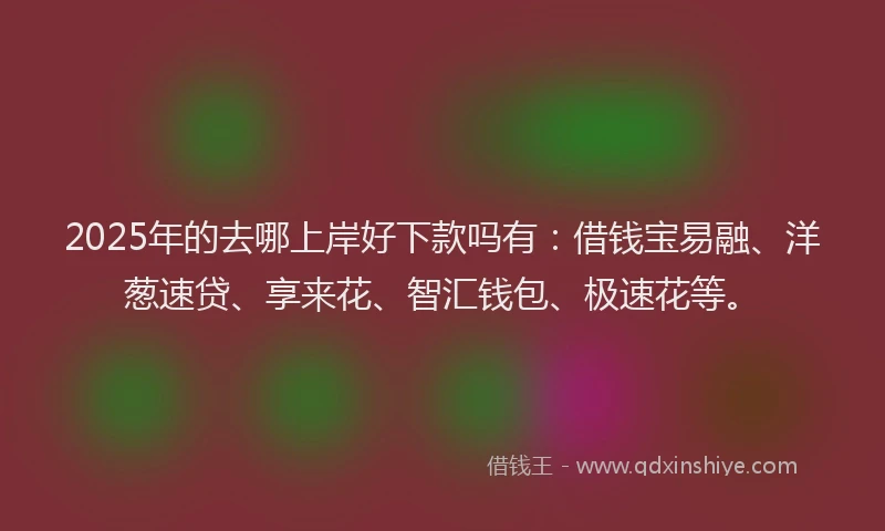 2025年的去哪上岸好下款吗有：借钱宝易融、洋葱速贷、享来花、智汇钱包、极速花等。