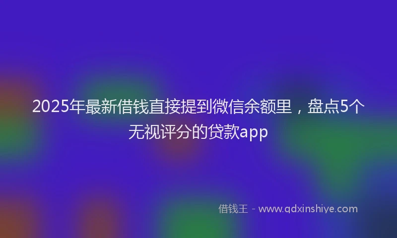 2025年最新借钱直接提到微信余额里，盘点5个无视评分的贷款app