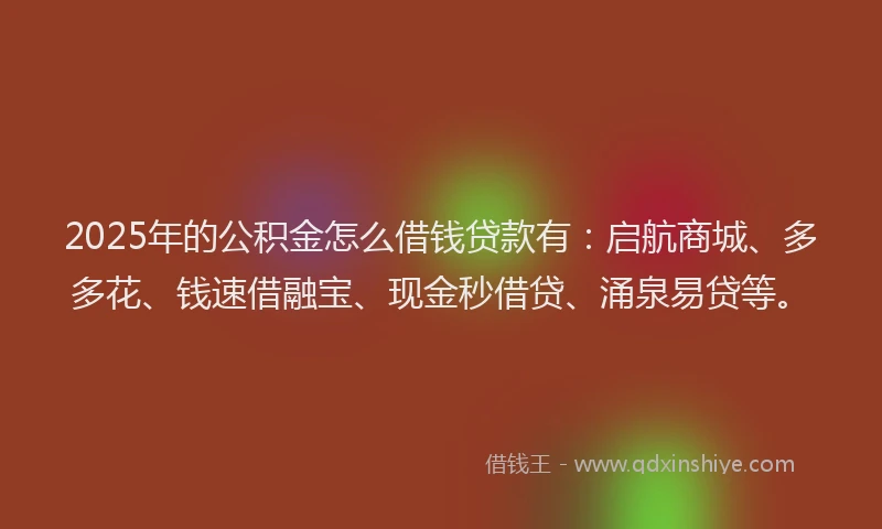 2025年的公积金怎么借钱贷款有：启航商城、多多花、钱速借融宝、现金秒借贷、涌泉易贷等。