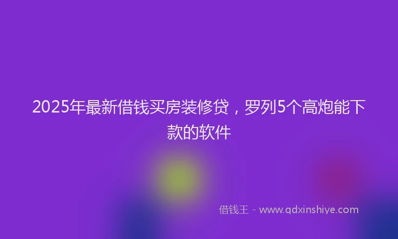 2025年最新借钱买房装修贷，罗列5个高炮能下款的软件