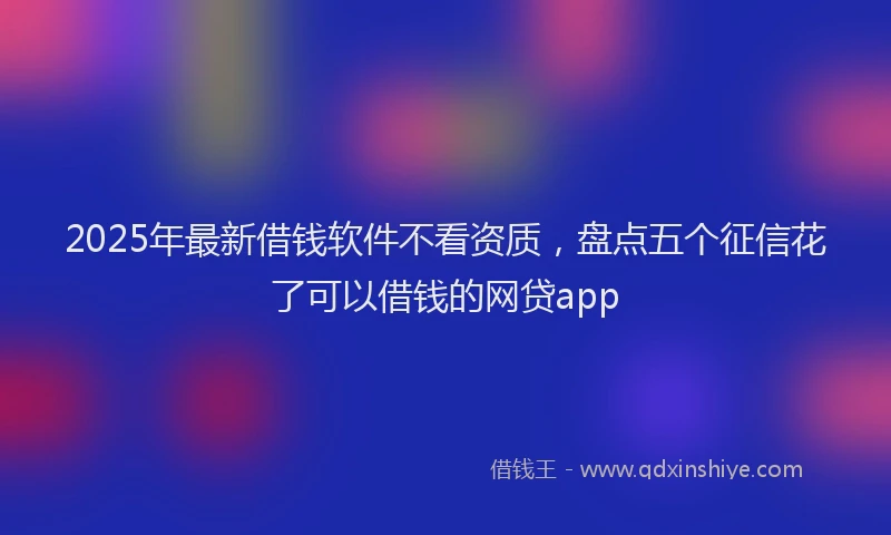 2025年最新借钱软件不看资质，盘点五个征信花了可以借钱的网贷app