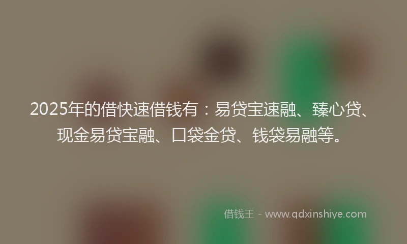 2025年的借快速借钱有：易贷宝速融、臻心贷、现金易贷宝融、口袋金贷、钱袋易融等。