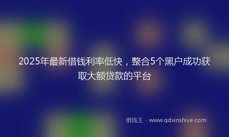 2025年最新借钱利率低快，整合5个黑户成功获取大额贷款的平台