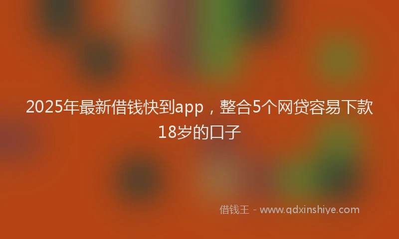 2025年最新借钱快到app，整合5个网贷容易下款18岁的口子