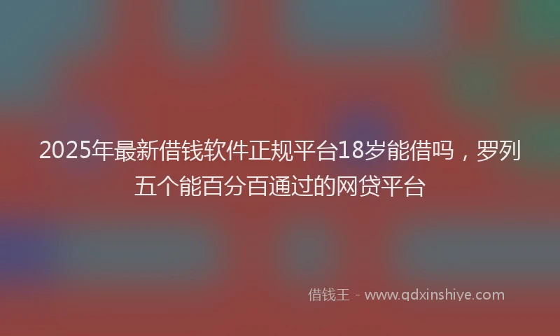 2025年最新借钱软件正规平台18岁能借吗，罗列五个能百分百通过的网贷平台