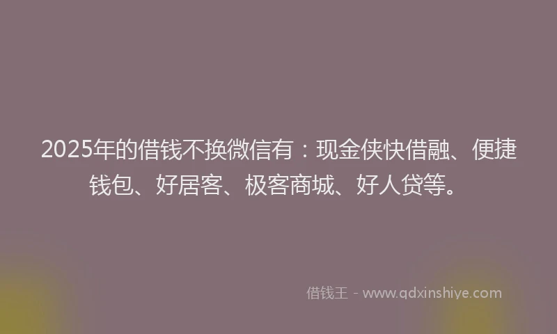 2025年的借钱不换微信有：现金侠快借融、便捷钱包、好居客、极客商城、好人贷等。
