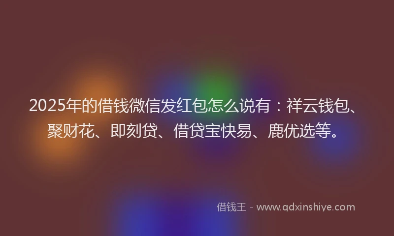 2025年的借钱微信发红包怎么说有：祥云钱包、聚财花、即刻贷、借贷宝快易、鹿优选等。