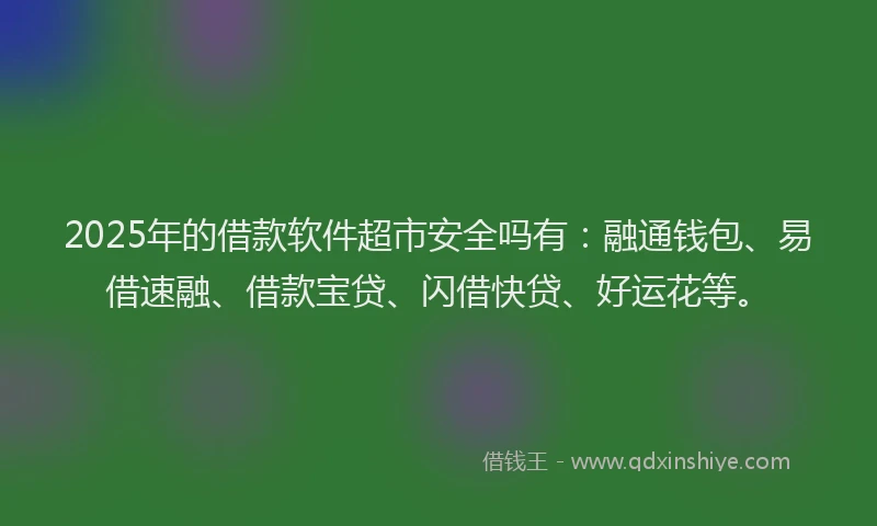 2025年的借款软件超市安全吗有：融通钱包、易借速融、借款宝贷、闪借快贷、好运花等。