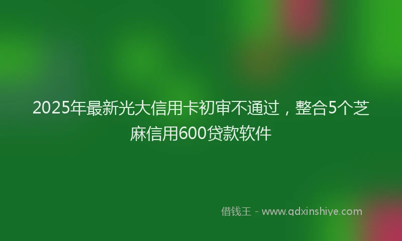 2025年最新光大信用卡初审不通过，整合5个芝麻信用600贷款软件