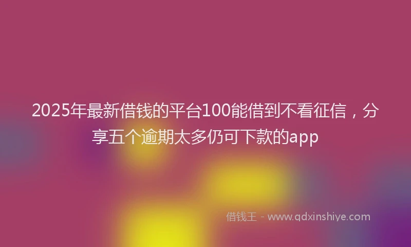 2025年最新借钱的平台100能借到不看征信，分享五个逾期太多仍可下款的app