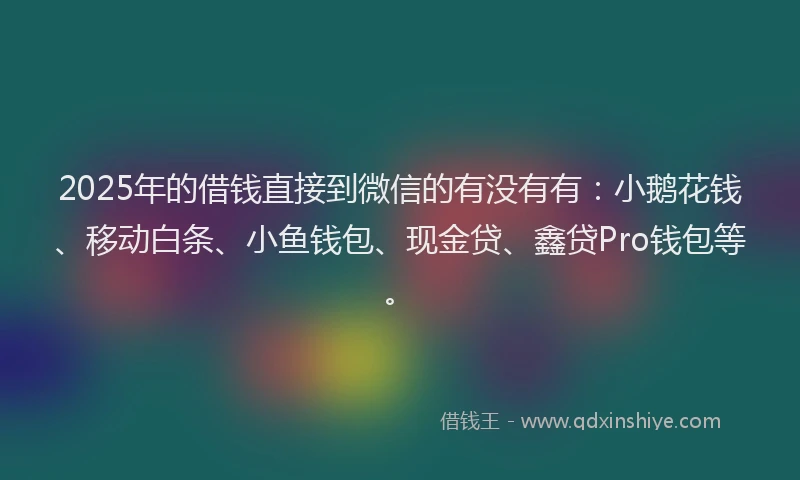 2025年的借钱直接到微信的有没有有：小鹅花钱、移动白条、小鱼钱包、现金贷、鑫贷Pro钱包等。