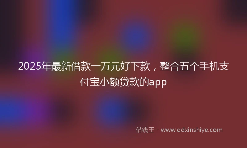 2025年最新借款一万元好下款，整合五个手机支付宝小额贷款的app