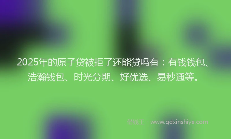 2025年的原子贷被拒了还能贷吗有：有钱钱包、浩瀚钱包、时光分期、好优选、易秒通等。