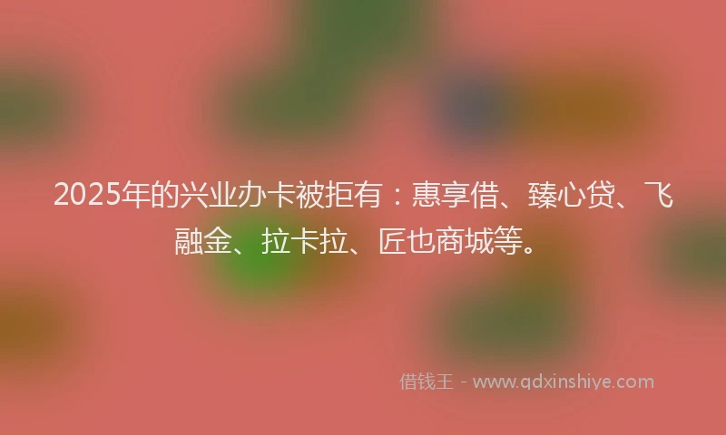 2025年的兴业办卡被拒有：惠享借、臻心贷、飞融金、拉卡拉、匠也商城等。