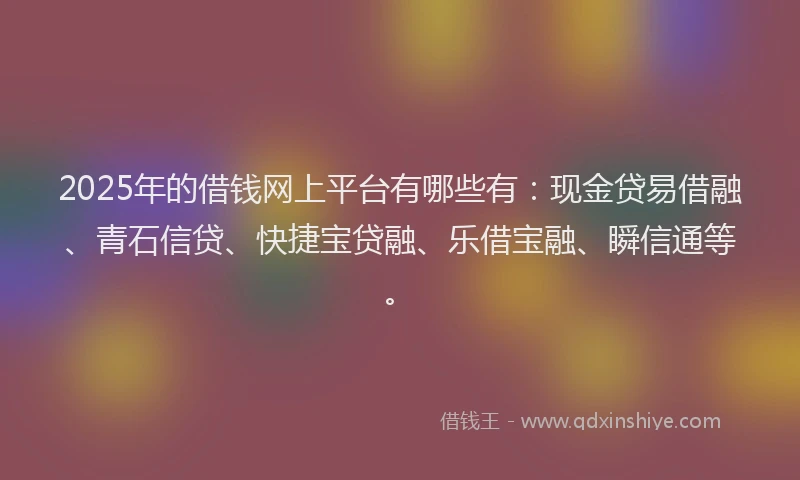 2025年的借钱网上平台有哪些有：现金贷易借融、青石信贷、快捷宝贷融、乐借宝融、瞬信通等。