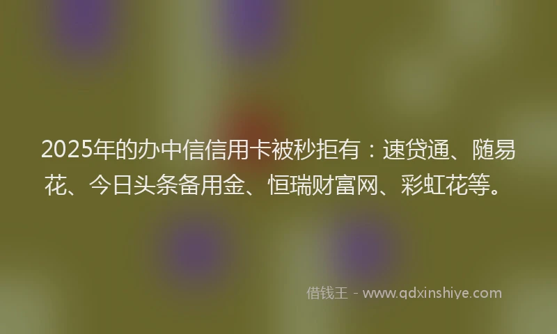 2025年的办中信信用卡被秒拒有：速贷通、随易花、今日头条备用金、恒瑞财富网、彩虹花等。