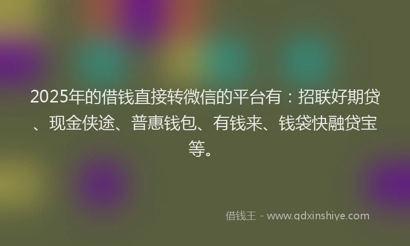 2025年的借钱直接转微信的平台有：招联好期贷、现金侠途、普惠钱包、有钱来、钱袋快融贷宝等。