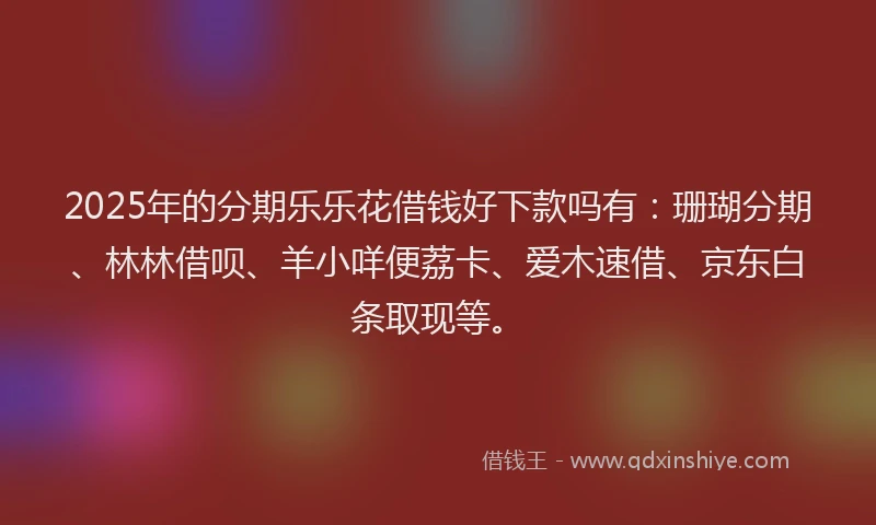 2025年的分期乐乐花借钱好下款吗有：珊瑚分期、林林借呗、羊小咩便荔卡、爱木速借、京东白条取现等。