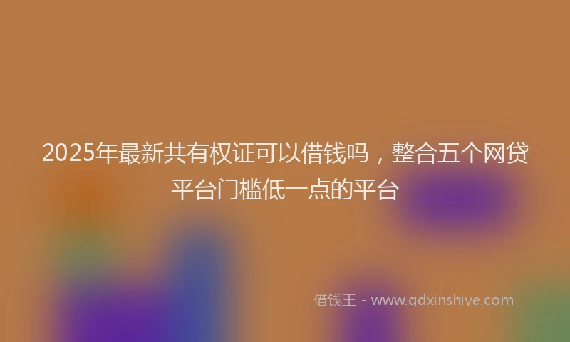 2025年最新共有权证可以借钱吗，整合五个网贷平台门槛低一点的平台