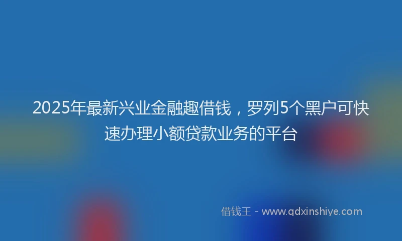 2025年最新兴业金融趣借钱，罗列5个黑户可快速办理小额贷款业务的平台