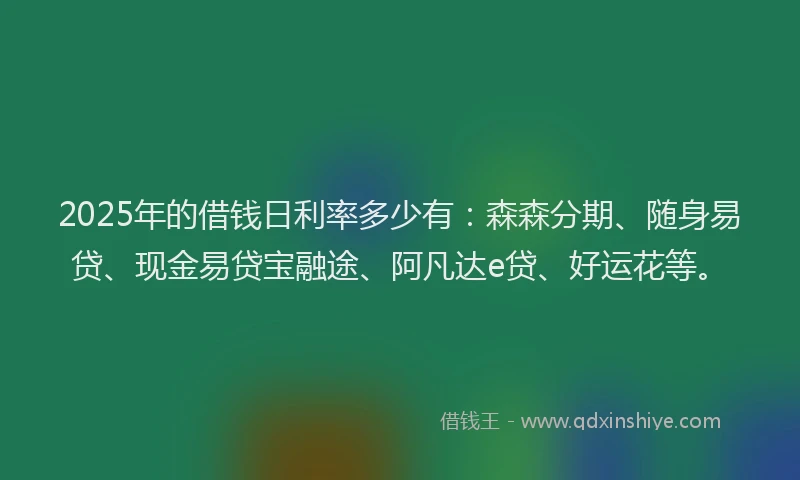 2025年的借钱日利率多少有：森森分期、随身易贷、现金易贷宝融途、阿凡达e贷、好运花等。