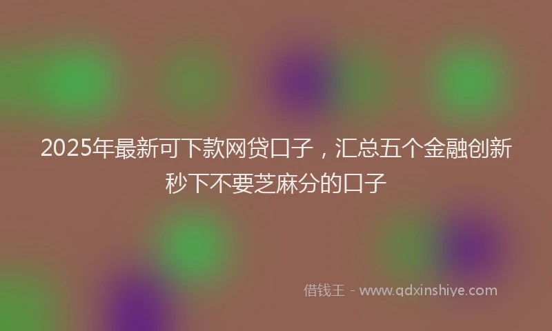 2025年最新可下款网贷口子，汇总五个金融创新秒下不要芝麻分的口子