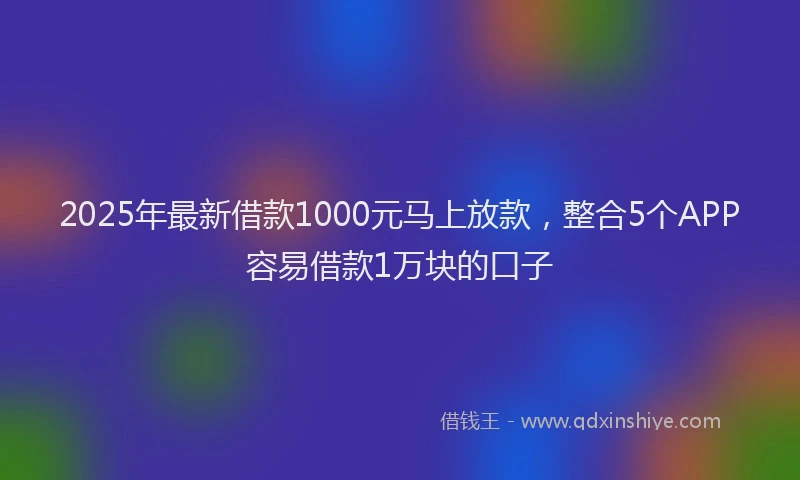 2025年最新借款1000元马上放款，整合5个APP容易借款1万块的口子