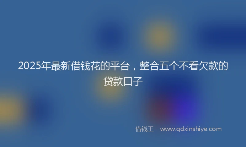 2025年最新借钱花的平台，整合五个不看欠款的贷款口子