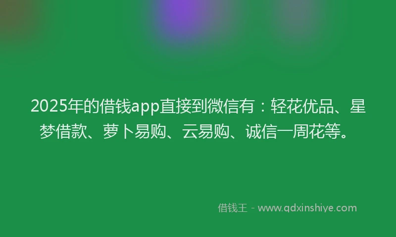 2025年的借钱app直接到微信有：轻花优品、星梦借款、萝卜易购、云易购、诚信一周花等。