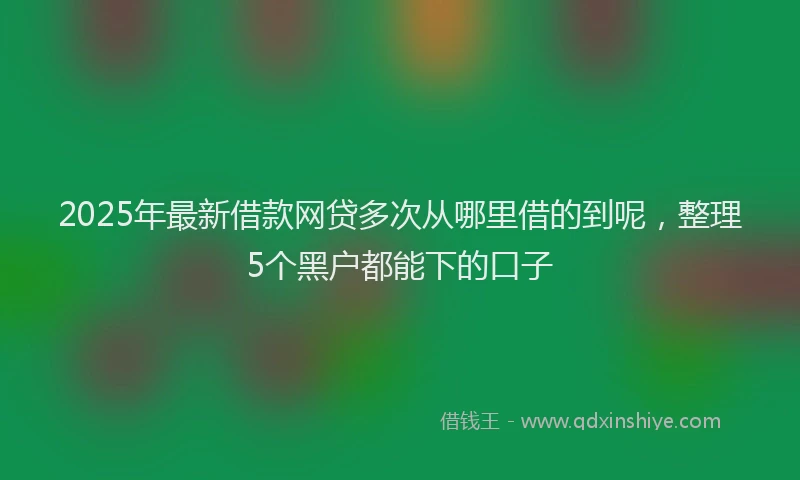 2025年最新借款网贷多次从哪里借的到呢，整理5个黑户都能下的口子