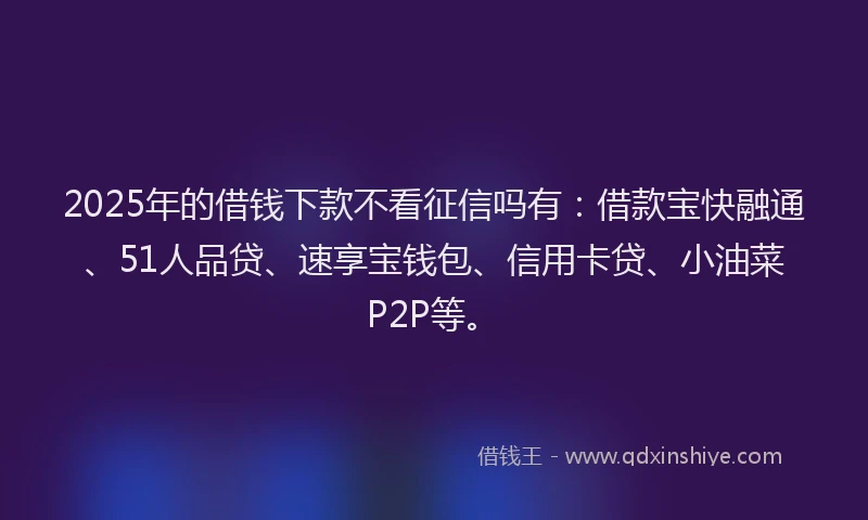 2025年的借钱下款不看征信吗有：借款宝快融通、51人品贷、速享宝钱包、信用卡贷、小油菜P2P等。