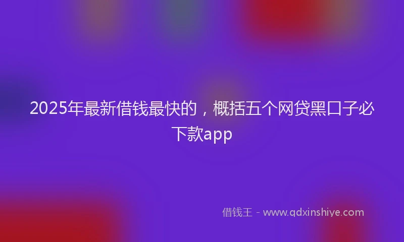 2025年最新借钱最快的，概括五个网贷黑口子必下款app