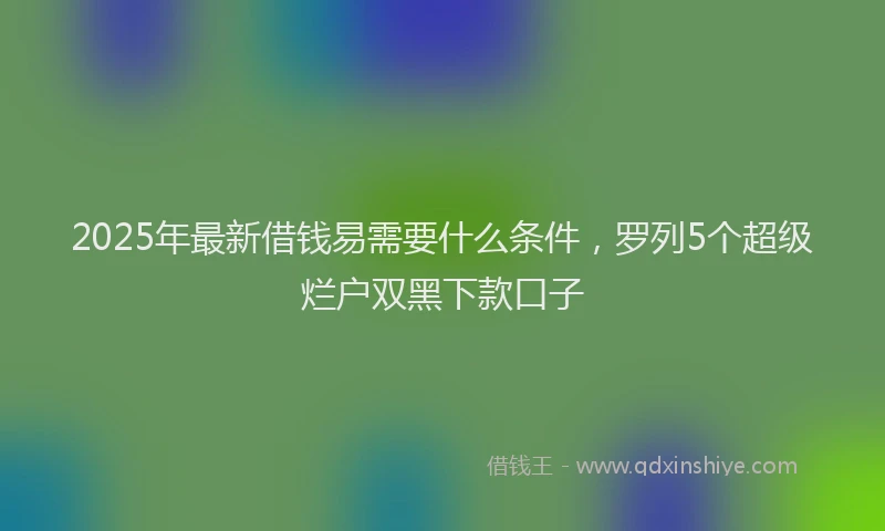 2025年最新借钱易需要什么条件，罗列5个超级烂户双黑下款口子